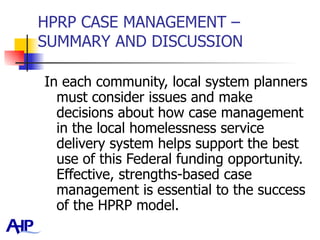 HPRP CASE MANAGEMENT – SUMMARY AND DISCUSSION In each community, local system planners must consider issues and make decisions about how case management in the local homelessness service delivery system helps support the best use of this Federal funding opportunity.  Effective, strengths-based case management is essential to the success of the HPRP model.  