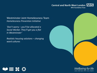 Westminster Joint Homelessness Team
Homelessness Prevention Initiative
‘Don’t worry – you’ll be allocated a
Social Worker. They’ll get you a flat
In Westminster’
Realistic housing solutions – changing
ward cultures
 