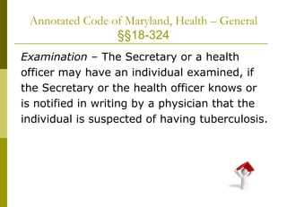 Annotated Code of Maryland, Health – General  §§18-324 Examination  – The Secretary or a health officer may have an individual examined, if the Secretary or the health officer knows or is notified in writing by a physician that the individual is suspected of having tuberculosis. 