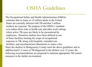 OSHA Guidelines The Occupational Safety and Health Administration (OSHA) estimates that as many as 13 million adults in the United States are currently infected with TB and that 5 million workers are exposed. The purpose of the OSHA’s standard is to reduce these risks in health care and other work settings where active TB cases are likely to be encountered by employees.  Homeless shelters have been defined as one of these facilities meeting the scope of occupational exposure to TB, along with hospitals, extended care facilities, and mycobacterium laboratories to name a few. Since the shelters in Montgomery County meet the above guidelines and in addition had 0 -2 cases of TB diagnosed in the shelters over 12 years, the  following recommendations are proposed to maintain appropriate TB control  measures in the shelter environment.   