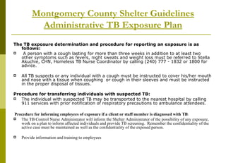 Montgomery County Shelter Guidelines Administrative TB Exposure Plan The TB exposure determination and procedure for reporting an exposure is as follows: A person with a cough lasting for more than three weeks in addition to at least two other symptoms such as fevers, night sweats and weight loss must be referred to Stella Akuchie, CHN, Homeless TB Nurse Coordinator by calling (240) 777 - 1832 or 1800 for advice.  All TB suspects or any individual with a cough must be instructed to cover his/her mouth and nose with a tissue when coughing  or cough in their sleeves and must be instructed in the proper disposal of tissues. Procedure for transferring individuals with suspected TB: The individual with suspected TB may be transported to the nearest hospital by calling 911 services with prior notification of respiratory precautions to ambulance attendees. Procedure for informing employees of exposure if a client or staff member is diagnosed with TB : The TB Control Nurse Administrator will inform the Shelter Administrator of the possibility of any exposure, work on a plan to inform affected individuals and provide TB screening.  Remember the confidentiality of the active case must be maintained as well as the confidentiality of the exposed person. Provide information and training to employees 