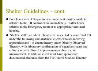 Shelter Guidelines – cont. For clients with  TB symptoms arrangement must be made to referred to the TB control clinic immediately. If after hours referred to the Emergency room or to appropriate ventilated housing. .Shelter  staff  can admit  client with  suspected or confirmed TB under the following circumstance: clients who are receiving appropriate anti - tb chemotherapy under Directly Observed Therapy, with laboratory confirmation of negative smears and cultures or with clinical improvement or chest x- ray improvement. In addition client must have appropriate documented clearance from the TB Control Medical Director  