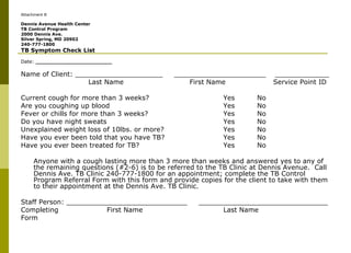 Attachment B Dennis Avenue Health Center TB Control Program 2000 Dennis Ave. Silver Spring, MD 20902 240-777-1800 TB Symptom Check List Date:  _______________________ Name of Client: _____________________  ______________________  _____________ Last Name First Name   Service Point ID Current cough for more than 3 weeks?  Yes No  Are you coughing up blood Yes No  Fever or chills for more than 3 weeks? Yes No  Do you have night sweats Yes No  Unexplained weight loss of 10lbs. or more? Yes No  Have you ever been told that you have TB? Yes No  Have you ever been treated for TB? Yes No  Anyone with a cough lasting more than 3 more than weeks and answered yes to any of the remaining questions (#2-6) is to be referred to the TB Clinic at Dennis Avenue.  Call Dennis Ave. TB Clinic 240-777-1800 for an appointment; complete the TB Control Program Referral Form with this form and provide copies for the client to take with them to their appointment at the Dennis Ave. TB Clinic.  Staff Person: _____________________________  _______________________________ Completing    First Name Last Name Form 