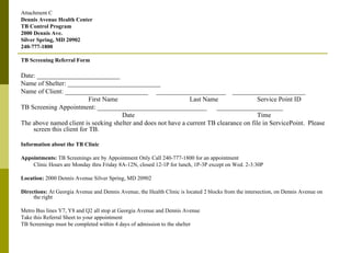 Attachment C Dennis Avenue Health Center TB Control Program 2000 Dennis Ave. Silver Spring, MD 20902 240-777-1800 TB Screening Referral Form Date: _________________________ Name of Shelter: ____________________________ Name of Client: _________________________  _____________________  ______________________ First Name Last Name Service Point ID TB Screening Appointment: _________________________________  ____________________ Date Time The above named client is seeking shelter and does not have a current TB clearance on file in ServicePoint.  Please screen this client for TB. Information about the TB Clinic Appointments:  TB Screenings are by Appointment Only Call 240-777-1800 for an appointment Clinic Hours are Monday thru Friday 8A-12N, closed 12-1P for lunch, 1P-3P except on Wed. 2-3:30P Location:  2000 Dennis Avenue Silver Spring, MD 20902 Directions:  At Georgia Avenue and Dennis Avenue, the Health Clinic is located 2 blocks from the intersection, on Dennis Avenue on the right Metro Bus lines Y7, Y8 and Q2 all stop at Georgia Avenue and Dennis Avenue Take this Referral Sheet to your appointment TB Screenings must be completed within 4 days of admission to the shelter  