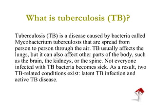 What is tuberculosis (TB)? Tuberculosis (TB) is a disease caused by bacteria called Mycobacterium tuberculosis that are spread from person to person through the air. TB usually affects the lungs, but it can also affect other parts of the body, such as the brain, the kidneys, or the spine. Not everyone infected with TB bacteria becomes sick. As a result, two TB-related conditions exist: latent TB infection and active TB disease. 