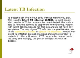 Latent TB Infection TB bacteria can live in your body without making you sick. This is called  latent TB infection (LTBI) . In most people who breathe in TB bacteria and become infected, the body is able to fight the bacteria to stop them from growing. People with latent TB infection do not feel sick and do not have any symptoms. The only sign of TB infection is a positive reaction to the  tuberculin skin test  or  special TB blood test . People with latent TB infection are not infectious and cannot spread TB bacteria to others. However, if TB bacteria become active in the body and multiply, the person will get sick with TB disease. 