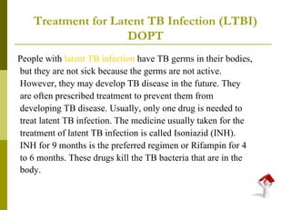 Treatment for Latent TB Infection (LTBI) DOPT People with  latent TB infection  have TB germs in their bodies, but they are not sick because the germs are not active. However, they may develop TB disease in the future. They are often prescribed treatment to prevent them from developing TB disease. Usually, only one drug is needed to treat latent TB infection. The medicine usually taken for the treatment of latent TB infection is called Isoniazid (INH). INH for 9 months is the preferred regimen or Rifampin for 4 to 6 months. These drugs kill the TB bacteria that are in the body.   