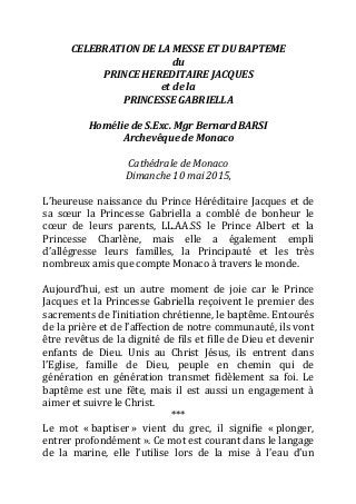 CELEBRATION	
  DE	
  LA	
  MESSE	
  ET	
  DU	
  BAPTEME	
  
du	
  
PRINCE	
  HEREDITAIRE	
  JACQUES	
  
et	
  de	
  la	
  
PRINCESSE	
  GABRIELLA	
  
	
  
Homélie	
  de	
  S.Exc.	
  Mgr	
  Bernard	
  BARSI	
  
Archevêque	
  de	
  Monaco	
  
	
  
Cathédrale	
  de	
  Monaco	
  
Dimanche	
  10	
  mai	
  2015,	
  
	
  
L’heureuse	
  naissance	
  du	
  Prince	
  Héréditaire	
  Jacques	
  et	
  de	
  
sa	
   sœur	
   la	
   Princesse	
   Gabriella	
   a	
   comblé	
   de	
   bonheur	
   le	
  
cœur	
   de	
   leurs	
   parents,	
   LL.AA.SS	
   le	
   Prince	
   Albert	
   et	
   la	
  
Princesse	
   Charlène,	
   mais	
   elle	
   a	
   également	
   empli	
  	
  
d’allégresse	
   leurs	
   familles,	
   la	
   Principauté	
   et	
   les	
   très	
  
nombreux	
  amis	
  que	
  compte	
  Monaco	
  à	
  travers	
  le	
  monde.	
  
	
  
Aujourd’hui,	
   est	
   un	
   autre	
   moment	
   de	
   joie	
   car	
   le	
   Prince	
  
Jacques	
  et	
  la	
  Princesse	
  Gabriella	
  reçoivent	
  le	
  premier	
  des	
  
sacrements	
  de	
  l’initiation	
  chrétienne,	
  le	
  baptême.	
  Entourés	
  
de	
  la	
  prière	
  et	
  de	
  l’affection	
  de	
  notre	
  communauté,	
  ils	
  vont	
  
être	
  revêtus	
  de	
  la	
  dignité	
  de	
  fils	
  et	
  fille	
  de	
  Dieu	
  et	
  devenir	
  
enfants	
   de	
   Dieu.	
   Unis	
   au	
   Christ	
   Jésus,	
   ils	
   entrent	
   dans	
  
l’Eglise,	
   famille	
   de	
   Dieu,	
   peuple	
   en	
   chemin	
   qui	
   de	
  
génération	
   en	
   génération	
   transmet	
   fidèlement	
   sa	
   foi.	
   Le	
  
baptême	
   est	
   une	
   fête,	
   mais	
   il	
   est	
   aussi	
   un	
   engagement	
   à	
  
aimer	
  et	
  suivre	
  le	
  Christ.
***	
  
Le	
   mot	
   «	
  baptiser	
  »	
   vient	
   du	
   grec,	
   il	
   signifie	
   «	
  plonger,	
  
entrer	
  profondément	
  ».	
  Ce	
  mot	
  est	
  courant	
  dans	
  le	
  langage	
  
de	
   la	
   marine,	
   elle	
   l’utilise	
   lors	
   de	
   la	
   mise	
   à	
   l’eau	
   d’un	
  
 