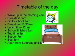 Timetable of the day Wake up in the morning 7am. Breakfast 8am. Go to school 9am. Breaktime 10.30am Lunch time 12pm School finishes 3pm Tea time 4pm Supper 7pm Bed 8pm Apart from Saturday and Sunday