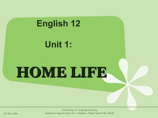 English 12 
Unit 1: 
HHOOMMEE LLIIFFEE 
18th Dec 2006 
Technology in Language teaching 
Instructor: Nguyen Ngoc Vu – Students: Thanh Nga & My Thanh 
 