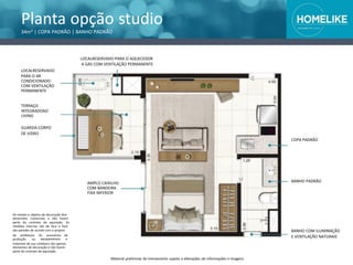 Os móveis e objetos de decoração têm
dimensões comerciais e não fazem
parte do contrato de aquisição. As
medidas internas são de face a face
das paredes de acordo com o projeto
da prefeitura.
produção ou
Os acessórios
equipamentos
de
e
materiais de uso cotidiano são apenas
elementos de decoração e não fazem
parte do contrato de aquisição.
Material preliminar de treinamento sujeito a alterações de informações e imagens
BANHO PADRÃO
BANHO COM ILUMINAÇÃO
E VENTILAÇÃO NATURAIS
AMPLO CAIXILHO
COM BANDEIRA
FIXA INFERIOR
Planta opção studio
34m² | COPA PADRÃO | BANHO PADRÃO
LOCALRESERVADO PARA O AQUECEDOR
A GÁS COM VENTILAÇÃO PERMANENTE
LOCALRESERVADO
PARA O AR
CONDICIONADO
COM VENTILAÇÃO
PERMANENTE
TERRAÇO
INTEGRADOAO
LIVING
GUARDA-CORPO
DE VIDRO
COPA PADRÃO
 