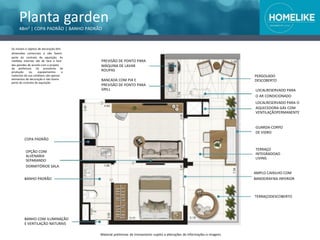 Planta garden
48m² | COPA PADRÃO | BANHO PADRÃO
Os móveis e objetos de decoração têm
dimensões comerciais e não fazem
parte do contrato de aquisição. As
medidas internas são de face a face
das paredes de acordo com o projeto
da prefeitura. Os acessórios de
produção ou equipamentos e
materiais de uso cotidiano são apenas
elementos de decoração e não fazem
parte do contrato de aquisição.
TERRAÇO
INTEGRADOAO
LIVING
PREVISÃO DE PONTO PARA
MÁQUINA DE LAVAR
ROUPAS
BANCADA COM PIA E
PREVISÃO DE PONTO PARA
GRILL
BANDEIRAFIXA INFERIORBANHO PADRÃO
O AR CONDICIONADO
LOCALRESERVADO PARA O
AQUECEDORA GÁS COM
VENTILAÇÃOPERMANENTE
GUARDA-CORPO
DE VIDRO
COPA PADRÃO
PERGOLADO
DESCOBERTO
LOCALRESERVADO PARA
TERRAÇODESCOBERTO
BANHO COM ILUMINAÇÃO
E VENTILAÇÃO NATURAIS
Material preliminar de treinamento sujeito a alterações de informações e imagens
OPÇÃO COM
ALVENARIA
SEPARANDO
DORMITÓRIOE SALA
AMPLO CAIXILHO COM
 