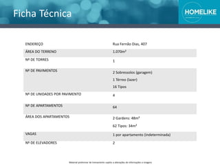 Ficha Técnica
Material preliminar de treinamento sujeito a alterações de informações e imagens
ENDEREÇO
ÁREA DO TERRENO
Nº DE TORRES
Nº DE PAVIMENTOS
Nº DE UNIDADES POR PAVIMENTO
Nº DE APARTAMENTOS
ÁREA DOS APARTAMENTOS
VAGAS
Nº DE ELEVADORES
Rua Fernão Dias, 407
1.070m²
1
2 Sobressolos (garagem)
1 Térreo (lazer)
16 Tipos
4
64
2 Gardens: 48m²
62 Tipos: 34m²
1 por apartamento (indeterminada)
2
 