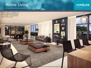 Home Living
INTEGRADO AO ESPAÇO GOURMET E COM LOUNGE EXTERNO
Perspectiva artística. A vegetação que
aparece nas imagens está em porte adulto. O
porte da vegetação será atingido após alguns
anos da entrega do empreendimento.
Material preliminar à alteração.
Material preliminar de treinamento sujeito a alterações de informações e imagens
 