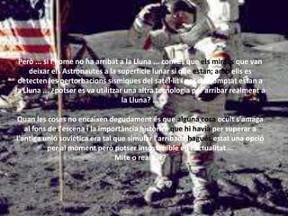 Però ... si l'home no ha arribat a la Lluna ... com és que els miralls que van
deixar els Astronautes a la superfície lunar si que estan; amb ells es
detecten les pertorbacions sísmiques del satèl·lit i per descomptat estan a
la Lluna ... ¿potser es va utilitzar una altra tecnologia per arribar realment a
la Lluna? ...
Quan les coses no encaixen degudament és que alguna cosa ocult s'amaga
al fons de l'escena i la importància històrica que hi havia per superar a
l'antiga unió soviètica era tal que simular l'arribada hagués estat una opció
per al moment però potser insostenible en l'actualitat …
Mite o realitat?
 