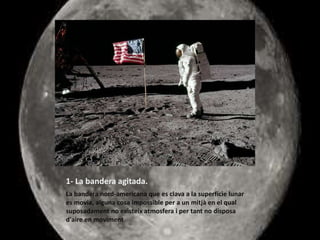 1- La bandera agitada.
La bandera nord-americana que es clava a la superfície lunar
es movia, alguna cosa impossible per a un mitjà en el qual
suposadament no existeix atmosfera i per tant no disposa
d'aire en moviment
 