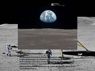 6- La Falta d'estrelles.
Sembla una broma però al cel lunars no apareixen estrelles, a causa de
la falta de Atmosfera, les estrelles lunars havien d'haver-filmat
perfectament a causa de la notable lluminositat que adquireixen fora de
l'Atmosfera Terrestre i la seva visibilitat és també diürna.
NASA decideix eliminar les estrelles de l'estudi de gravació a causa de la
impossibilitat d'ubicar.
 