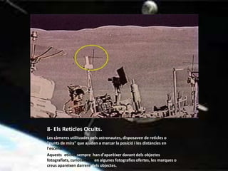 8- Els Reticles Ocults.
Les càmeres utilitzades pels astronautes, disposaven de reticles o
"punts de mira" que ajuden a marcar la posició i les distàncies en
l'escena.
Aquests reticles sempre han d'aparèixer davant dels objectes
fotografiats, curiosament en algunes fotografies ofertes, les marques o
creus apareixen darrere dels objectes.
 