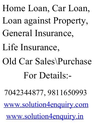Home Loan, Car Loan,
Loan against Property,
General Insurance,
Life Insurance,
Old Car SalesPurchase
For Details:-
7042344877, 9811650993
www.solution4enquiry.com
www.solution4enquiry.in
 