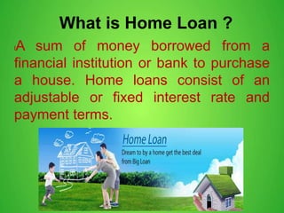 What is Home Loan ?
lA sum of money borrowed from a
financial institution or bank to purchase
a house. Home loans consist of an
adjustable or fixed interest rate and
payment terms.
 