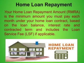 Home Loan Repayment
lYour Home Loan Repayment Amount (RMRA)
is the minimum amount you must pay each
month under your home loan contract, based
on the loan balance, interest rate and
contracted term and includes the Loan
Service Fee (LSF) if applicable.
 