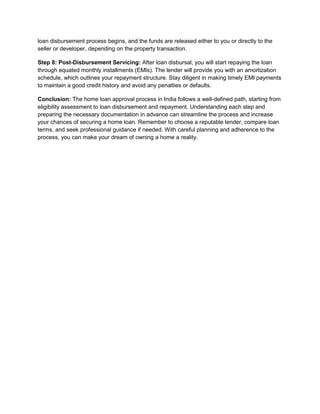loan disbursement process begins, and the funds are released either to you or directly to the
seller or developer, depending on the property transaction.
Step 8: Post-Disbursement Servicing: After loan disbursal, you will start repaying the loan
through equated monthly installments (EMIs). The lender will provide you with an amortization
schedule, which outlines your repayment structure. Stay diligent in making timely EMI payments
to maintain a good credit history and avoid any penalties or defaults.
Conclusion: The home loan approval process in India follows a well-defined path, starting from
eligibility assessment to loan disbursement and repayment. Understanding each step and
preparing the necessary documentation in advance can streamline the process and increase
your chances of securing a home loan. Remember to choose a reputable lender, compare loan
terms, and seek professional guidance if needed. With careful planning and adherence to the
process, you can make your dream of owning a home a reality.
 