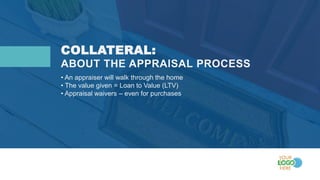 COLLATERAL:
• An appraiser will walk through the home
• The value given = Loan to Value (LTV)
• Appraisal waivers – even for purchases
ABOUT THE APPRAISAL PROCESS
 