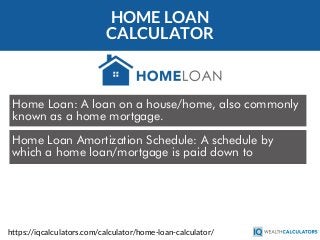 HOME LOAN
CALCULATOR
Home Loan: A loan on a house/home, also commonly
known as a home mortgage.
https://iqcalculators.com/calculator/home-loan-calculator/
Home Loan Amortization Schedule: A schedule by
which a home loan/mortgage is paid down to
 