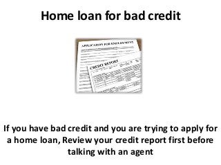 Home loan for bad credit
If you have bad credit and you are trying to apply for
a home loan, Review your credit report first before
talking with an agent
 