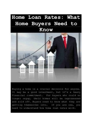 Home Loan Rates: What
Home Buyers Need to
Know
Buying a home is a crucial decision for anyone.
It may be a good investment, but it’s a heavy
financial commitment. For buyers who could no
longer repay, their homes will be repossessed
and sold off. Buyers need to know what they are
getting themselves into. If you are one, you
need to understand how home loan rates work.
 