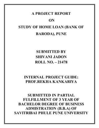 A PROJECT REPORT
ON
STUDY OF HOME LOAN (BANK OF
BARODA), PUNE
SUBMITTED BY
SHIVANI JADON
ROLL NO. – 21478
INTERNAL PROJECT GUIDE:
PROF.REKHA KANKARIYA
SUBMITTED IN PARTIAL
FULFILLMENT OF 3 YEAR OF
BACHELOR DEGREE OF BUSINESS
ADMISTRATION (B.B.A) OF
SAVITRIBAI PHULE PUNE UNIVERSITY
 