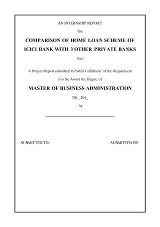 AN INTERNSHIP REPORT
On
COMPARISON OF HOME LOAN SCHEME OF
ICICI BANK WITH 3 OTHER PRIVATE BANKS
For
A Project Report submitted in Partial Fulfillment of the Requirement
For the Award the Degree of
MASTER OF BUSINESS ADMINISTRATION
201_-201_
At
_______________________________
SUBMITTED TO: SUBMITTED BY:
 