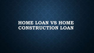 HOME LOAN VS HOME
CONSTRUCTION LOAN
 