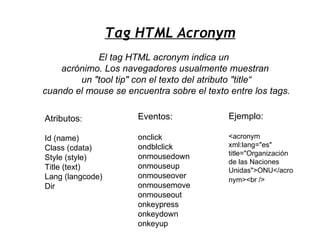 Tag HTML Acronym
            El tag HTML acronym indica un
    acrónimo. Los navegadores usualmente muestran
        un "tool tip" con el texto del atributo "title“
cuando el mouse se encuentra sobre el texto entre los tags.

Atributos:            Eventos:              Ejemplo:

Id (name)             onclick               <acronym
Class (cdata)         ondblclick            xml:lang="es"
                      onmousedown           title="Organización
Style (style)
                                            de las Naciones
Title (text)          onmouseup
                                            Unidas">ONU</acro
Lang (langcode)       onmouseover           nym><br />
Dir                   onmousemove
                      onmouseout
                      onkeypress
                      onkeydown
                      onkeyup
 