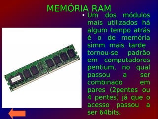 MEMÓRIA RAM● Um dos módulos
mais utilizados há
algum tempo atrás
é o de memória
simm mais tarde
tornou-se padrão
em computadores
pentium, no qual
passou a ser
combinado em
pares (2pentes ou
4 pentes) já que o
acesso passou a
ser 64bits.
 
