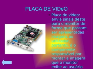 PLACA DE VIDeO
● Placa de video:
envia sinais deste
para o monitor de
forma que possam
ser apresentadas
imagens ao
utilizador,
portanto, é o
componente
responsável por
montar a imagem
que o monitor
exibe ao usuário.
 
