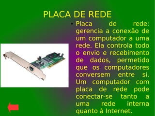 PLACA DE REDE
● Placa de rede:
gerencia a conexão de
um computador a uma
rede. Ela controla todo
o envio e recebimento
de dados, permetido
que os computadores
conversem entre si.
Um computador com
placa de rede pode
conectar-se tanto a
uma rede interna
quanto à Internet.
 