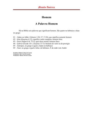 Missão América
Homem
A Palavra Homem
Há na Bíblia seis palavras que significam homem. São quatro no hebraico e duas
no grego:
01 – Adam ou Adão ( Gênesis 1:26; 2:7; 3:24), que significa somente homem
02 – Iche (Zacarias 6:12), significa varão completo, homem forte.
03 – Enox (Salmo 8:4; 73:5), quer dizer mortal, homem fraco
04 – Gehver (Êxodo 10:1; Zacarias 13:7) é homem de valor ou de prestigio
05 – Ântropos, no grego é igual a Adam no hebraico
05 – Âner, no grego e igual a Icher, do hebraico. É de onde vem André
Presbítero Robson Colaço de Lucena
Webmaster Alice Alves de Lucena
Webmaster Alisson Alves de Lucena