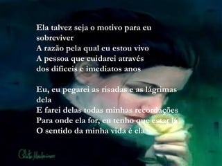 Ela talvez seja o motivo para eu sobreviver A razão pela qual eu estou vivo A pessoa que cuidarei através dos difíceis e imediatos anos Eu, eu pegarei as risadas e as lágrimas dela E farei delas todas minhas recordações Para onde ela for, eu tenho que estar lá O sentido da minha vida é ela 