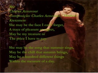 She Charles Aznavour Composição: Charles Aznavour / Herbert Kretzmere She may be the face I can't forget, A trace of pleasure or regret, May be my treasure or The price I have to pay. She may be the song that summer sings, May be the chill that autumn brings, May be a hundred different things Within the measure of a day. 