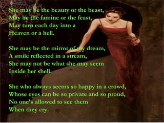 She may be the beauty or the beast, May be the famine or the feast, May turn each day into a Heaven or a hell. She may be the mirror of my dream, A smile reflected in a stream, She may not be what she may seem Inside her shell. She who always seems so happy in a crowd, Whose eyes can be so private and so proud, No one's allowed to see them When they cry. 