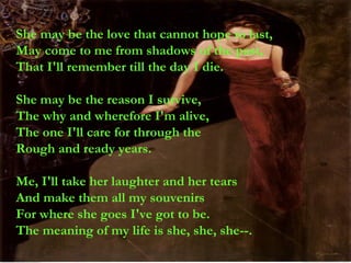 She may be the love that cannot hope to last, May come to me from shadows of the past, That I'll remember till the day I die. She may be the reason I survive, The why and wherefore I'm alive, The one I'll care for through the Rough and ready years. Me, I'll take her laughter and her tears And make them all my souvenirs For where she goes I've got to be. The meaning of my life is she, she, she--. 