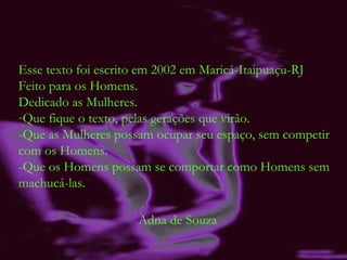 Esse texto foi escrito em 2002 em Maricá-Itaipuaçu-RJ Feito para os Homens. Dedicado as Mulheres. Que fique o texto, pelas gerações que virão. -Que as Mulheres possam ocupar seu espaço, sem competir com os Homens. -Que os Homens possam se comportar como Homens sem machucá-las. Adna de Souza 