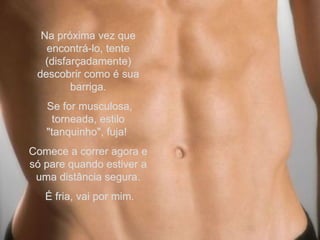 Na próxima vez que encontrá-lo, tente (disfarçadamente) descobrir como é sua barriga. Se for musculosa, torneada, estilo "tanquinho", fuja!  Comece a correr agora e só pare quando estiver a uma distância segura. É fria, vai por mim. 