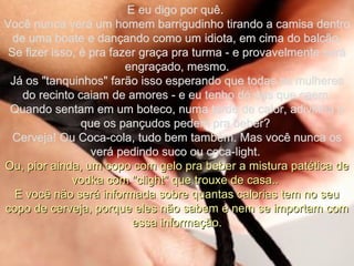 E eu digo por quê.  Você nunca verá um homem barrigudinho tirando a camisa dentro de uma boate e dançando como um idiota, em cima do balcão. Se fizer isso, é pra fazer graça pra turma - e provavelmente será engraçado, mesmo. Já os "tanquinhos" farão isso esperando que todas as mulheres do recinto caiam de amores - e eu tenho dó das que caem. Quando sentam em um boteco, numa tarde de calor, adivinha o que os pançudos pedem pra beber?  Cerveja! Ou Coca-cola, tudo bem também. Mas você nunca os verá pedindo suco ou coca-light.  Ou, pior ainda, um copo com gelo pra beber a mistura patética de vodka com "clight" que trouxe de casa..  E você não será informada sobre quantas calorias tem no seu copo de cerveja, porque eles não sabem e nem se importam com essa informação. 