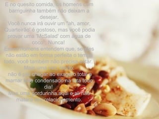 E no quesito comida, os homens com barriguinha também não deixam a desejar. Você nunca irá ouvir um "ah, amor, 'Quarteirão' é gostoso, mas você podia provar uma 'McSalad' com água de coco". Nunca!  Esses homens entendem que, se eles não estão em forma perfeita o tempo todo, você também não precisa estar.  Mais uma vez, repito: não é pra chegar ao exagero total e mamar leite condensado na lata todo dia!  Mas uma gordurinha aqui e ali não matará seu relacionamento. 