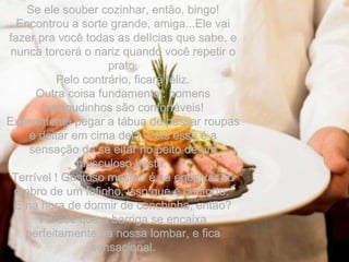 Se ele souber cozinhar, então, bingo! Encontrou a sorte grande, amiga...Ele vai fazer pra você todas as delícias que sabe, e nunca torcerá o nariz quando você repetir o prato. Pelo contrário, ficará feliz. Outra coisa fundamental: homens barrigudinhos são confortáveis! Experimente pegar a tábua de passar roupas e deitar em cima dela. Pois essa é a sensação de se eitar no peito de um musculoso besta.  Terrível ! Gostoso mesmo é se encaixar no ombro de um fofinho, isso que é conforto.  E na hora de dormir de conchinha, então? Parece que a barriga se encaixa perfeitamente na nossa lombar, e fica sensacional. 