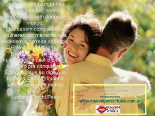 Homens com barriga não são metidos, nem prepotentes, nem donos do mundo. Eles sabem conquistar as mulheres por maneiras que excedem a barreira do físico. E eles aprenderam a conversar, a ser bem humorados, a usar o olhar e o sorriso pra conquistar.  É por isso que eu digo que homens com barriguinha sabem fazer uma mulher feliz. Jussara Zanchi Petry Música: Octoberfest-Beer Barrel Polka Montagem: maricarusocunha www.mensagensvirtuais.com.br 