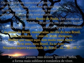 Ou eles estavam namorando firme,  ou estavam  na "fossa", ou estavam sozinhos. Se eles "ficassem", ficariam para sempre...  ao trocar alianças com suas amadas. Junto com  Benito de Paula,  eles cantaram a  "Mulher Brasileira, em primeiro lugar!" A paixão pelo nosso país, era evidente quando cantavam: " As praias do Brasil, ensolaradas, no céu do meu Brasil,  mais esplendor... A mão de Deus, abençoou, Mulher que nasce aqui, tem muito mais Amor... Eu te amo, meu Brasil, Eu te amo... Ninguém segura a juventude do Brasil... sil... sil... sil..." A juventude passou, mas deixou "gravado" neles,  a forma mais sublime e romântica de viver. 