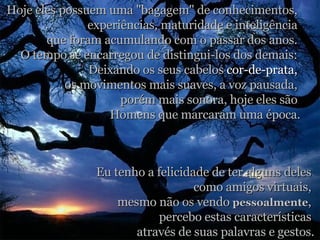 Hoje eles possuem uma "bagagem" de conhecimentos,  experiências, maturidade e inteligência  que foram acumulando com o passar dos anos.  O tempo se encarregou de distingui-los dos demais:  Deixando os seus cabelos  cor-de-prata,   os movimentos mais suaves, a voz pausada,  porém mais sonora, hoje eles são  Homens que marcaram uma época. Eu tenho a felicidade de ter alguns deles  como amigos virtuais,  mesmo não os vendo  pessoalmente ,  percebo estas características  através de suas palavras e gestos. 